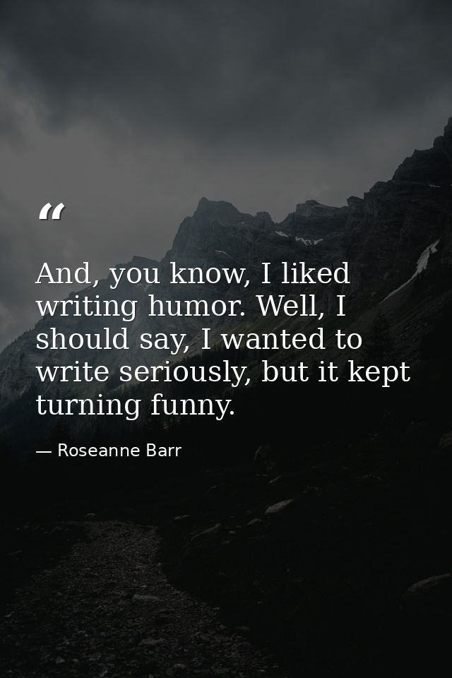 And, you know, I liked writing humor. Well, I should say, I wanted to write seriously, but it kept turning funny. — Roseanne Barr