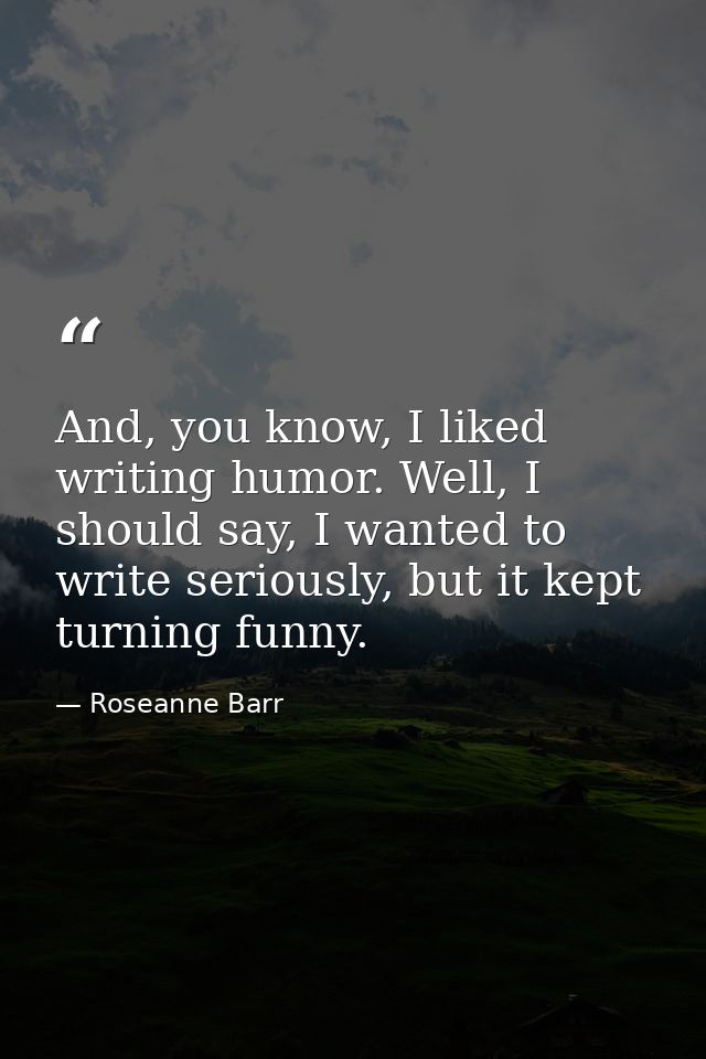 And, you know, I liked writing humor. Well, I should say, I wanted to write seriously, but it kept turning funny. — Roseanne Barr