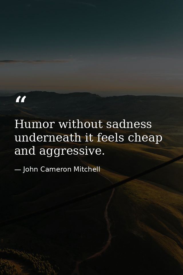 Humor without sadness underneath it feels cheap and aggressive. — John Cameron Mitchell