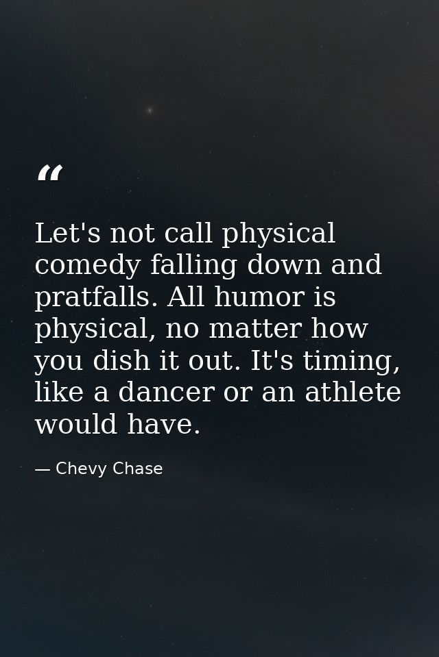 Let's not call physical comedy falling down and pratfalls. All humor is physical, no matter how you dish it out. It's ti — Chevy Chase