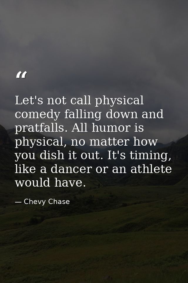 Let's not call physical comedy falling down and pratfalls. All humor is physical, no matter how you dish it out. It's ti — Chevy Chase