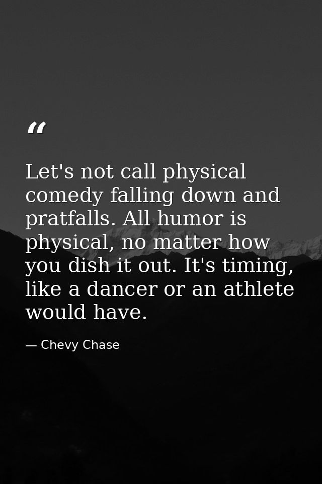 Let's not call physical comedy falling down and pratfalls. All humor is physical, no matter how you dish it out. It's ti — Chevy Chase