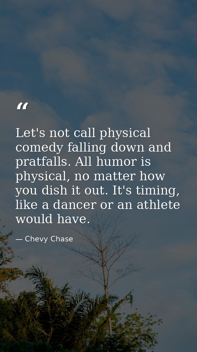 Let's not call physical comedy falling down and pratfalls. All humor is physical, no matter how you dish it out. It's ti — Chevy Chase