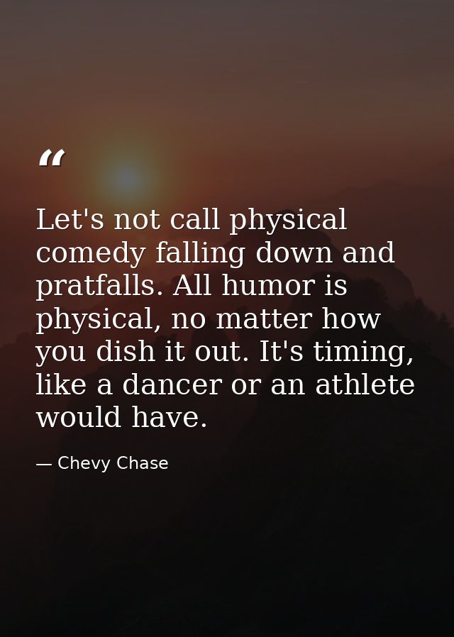 Let's not call physical comedy falling down and pratfalls. All humor is physical, no matter how you dish it out. It's ti — Chevy Chase