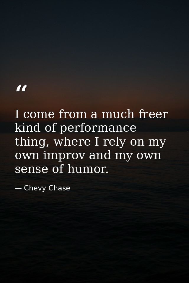 I come from a much freer kind of performance thing, where I rely on my own improv and my own sense of humor. — Chevy Chase