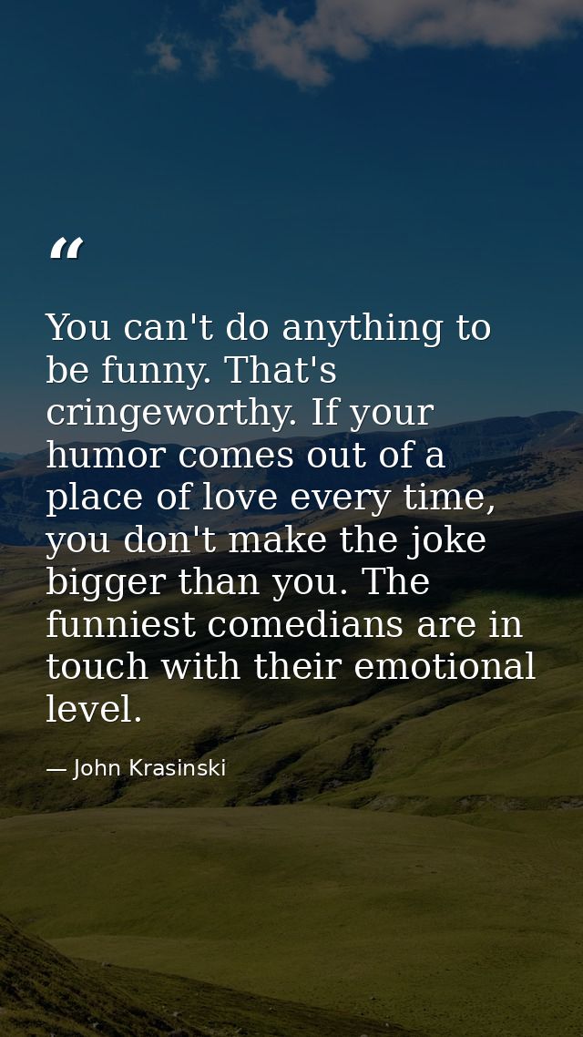 You can't do anything to be funny. That's cringeworthy. If your humor comes out of a place of love every time, you don't — John Krasinski