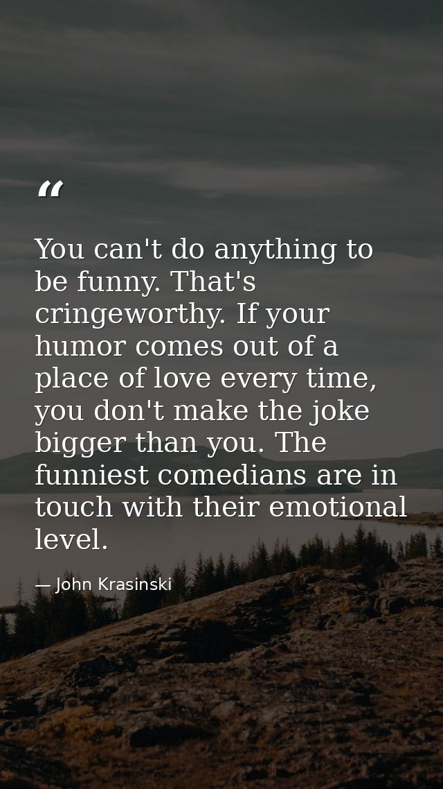 You can't do anything to be funny. That's cringeworthy. If your humor comes out of a place of love every time, you don't — John Krasinski
