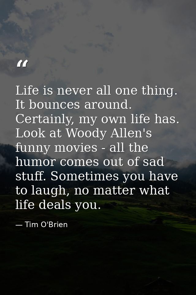 Life is never all one thing. It bounces around. Certainly, my own life has. Look at Woody Allen's funny movies - all the — Tim O'Brien