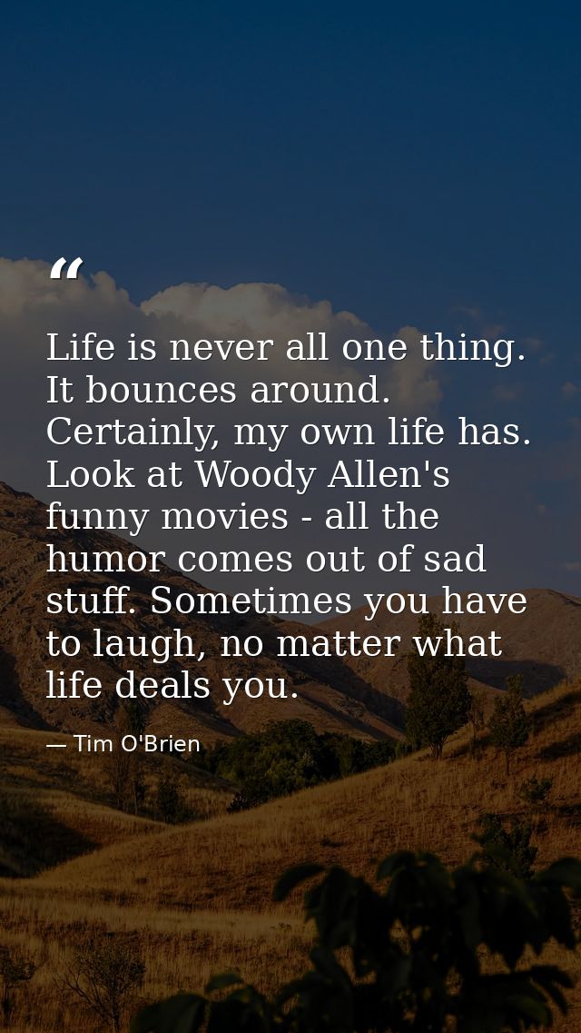 Life is never all one thing. It bounces around. Certainly, my own life has. Look at Woody Allen's funny movies - all the — Tim O'Brien
