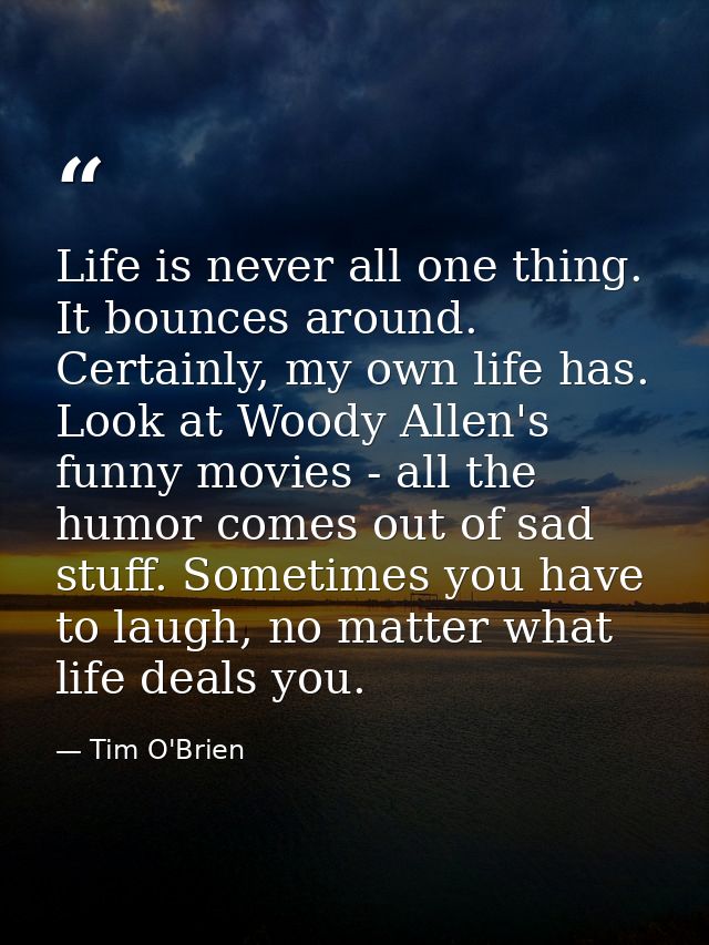 Life is never all one thing. It bounces around. Certainly, my own life has. Look at Woody Allen's funny movies - all the — Tim O'Brien
