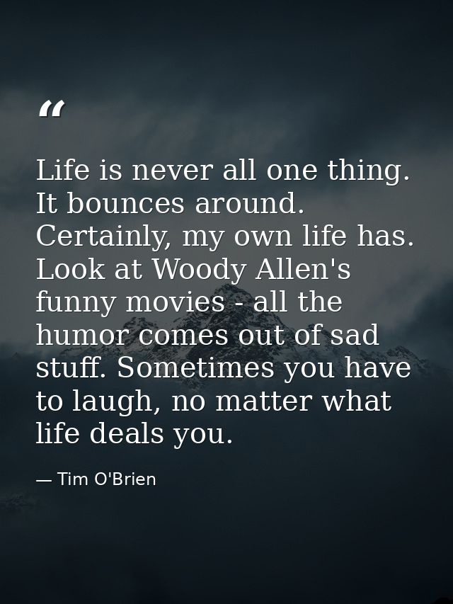 Life is never all one thing. It bounces around. Certainly, my own life has. Look at Woody Allen's funny movies - all the — Tim O'Brien