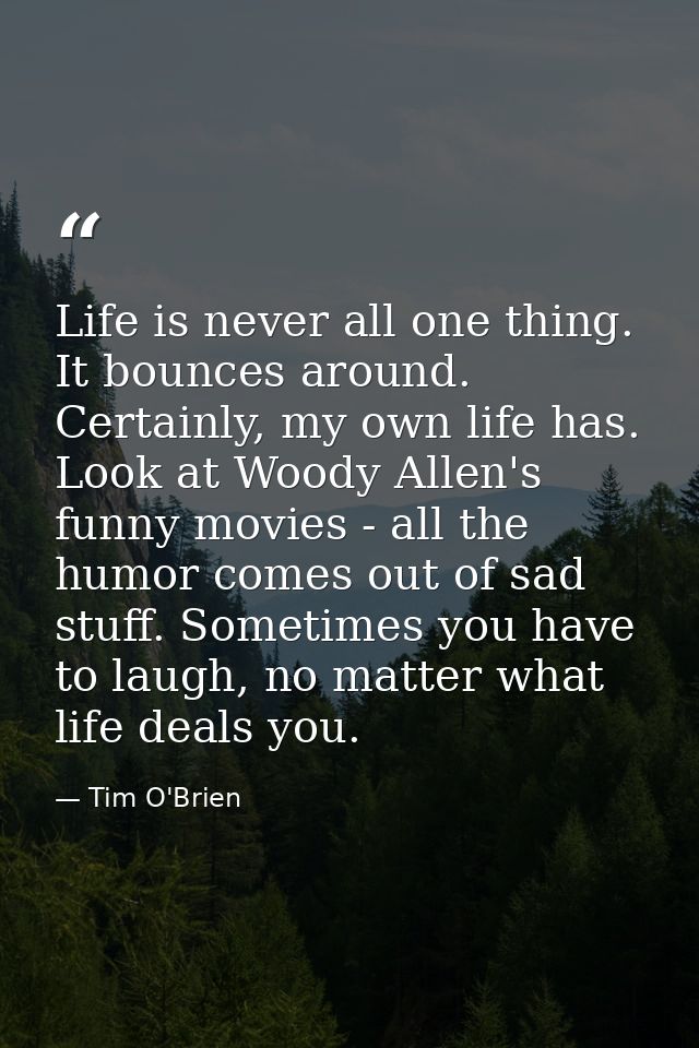 Life is never all one thing. It bounces around. Certainly, my own life has. Look at Woody Allen's funny movies - all the — Tim O'Brien