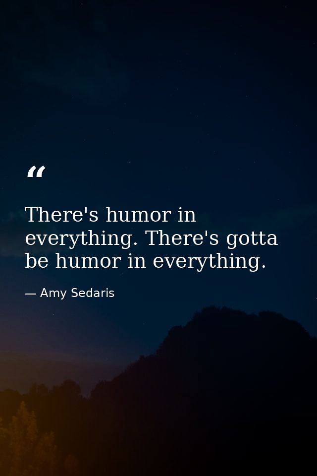 There's humor in everything. There's gotta be humor in everything. — Amy Sedaris