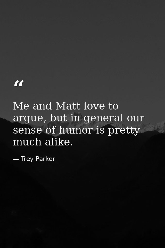 Me and Matt love to argue, but in general our sense of humor is pretty much alike. — Trey Parker