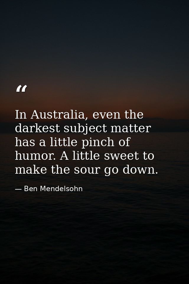 In Australia, even the darkest subject matter has a little pinch of humor. A little sweet to make the sour go down. — Ben Mendelsohn