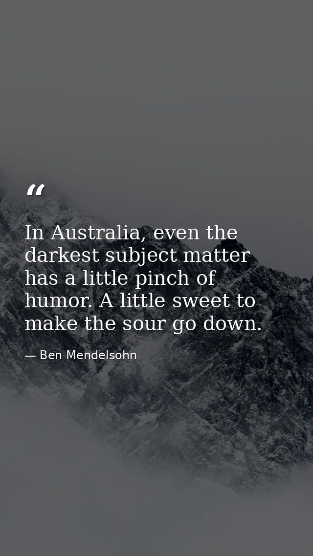 In Australia, even the darkest subject matter has a little pinch of humor. A little sweet to make the sour go down. — Ben Mendelsohn