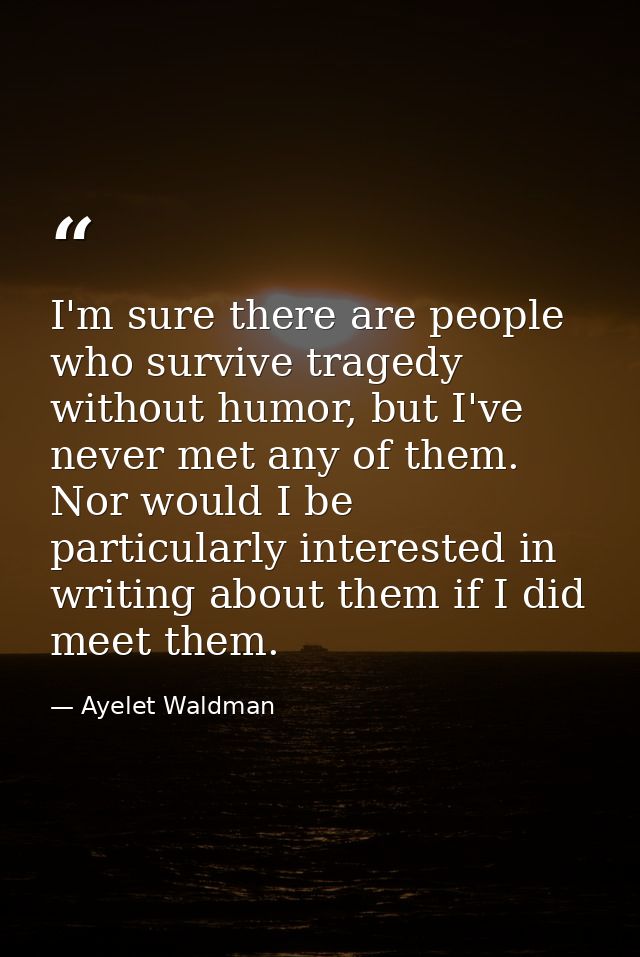 I'm sure there are people who survive tragedy without humor, but I've never met any of them. Nor would I be particularly — Ayelet Waldman