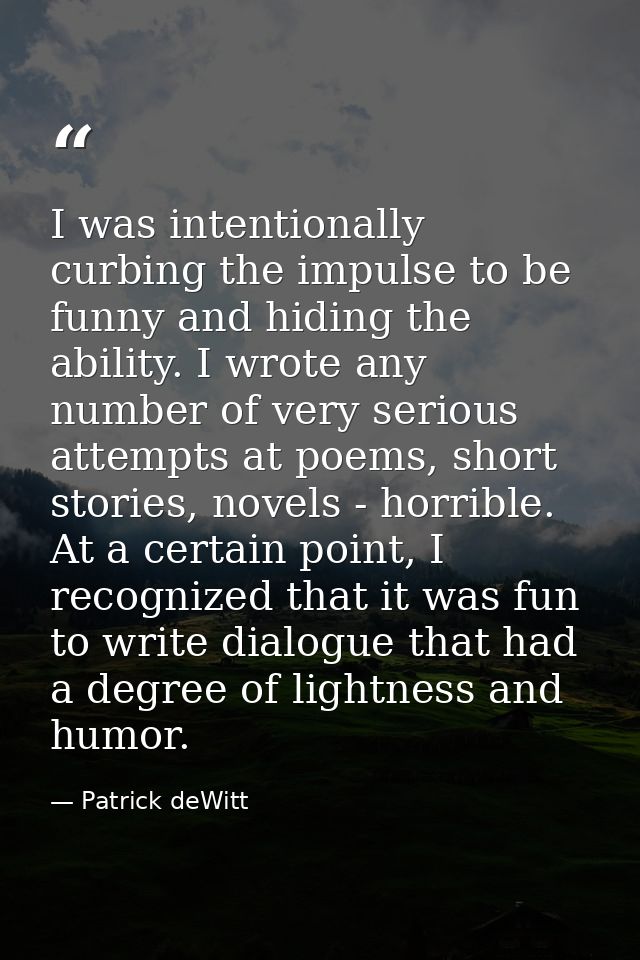 I was intentionally curbing the impulse to be funny and hiding the ability. I wrote any number of very serious attempts  — Patrick deWitt