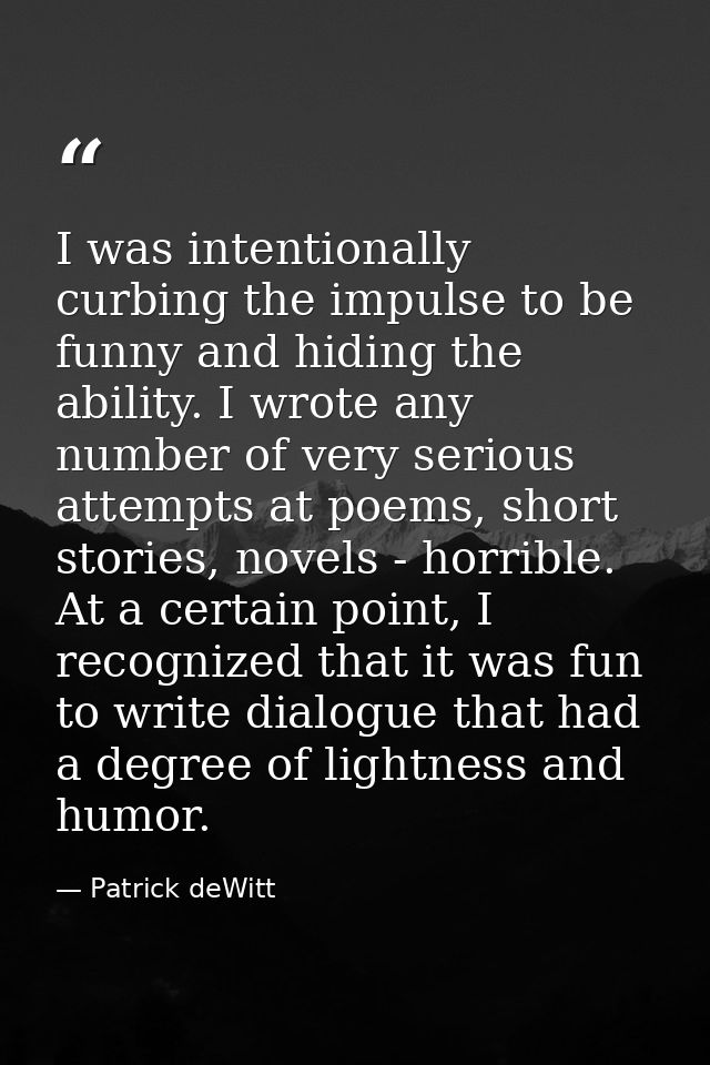 I was intentionally curbing the impulse to be funny and hiding the ability. I wrote any number of very serious attempts  — Patrick deWitt