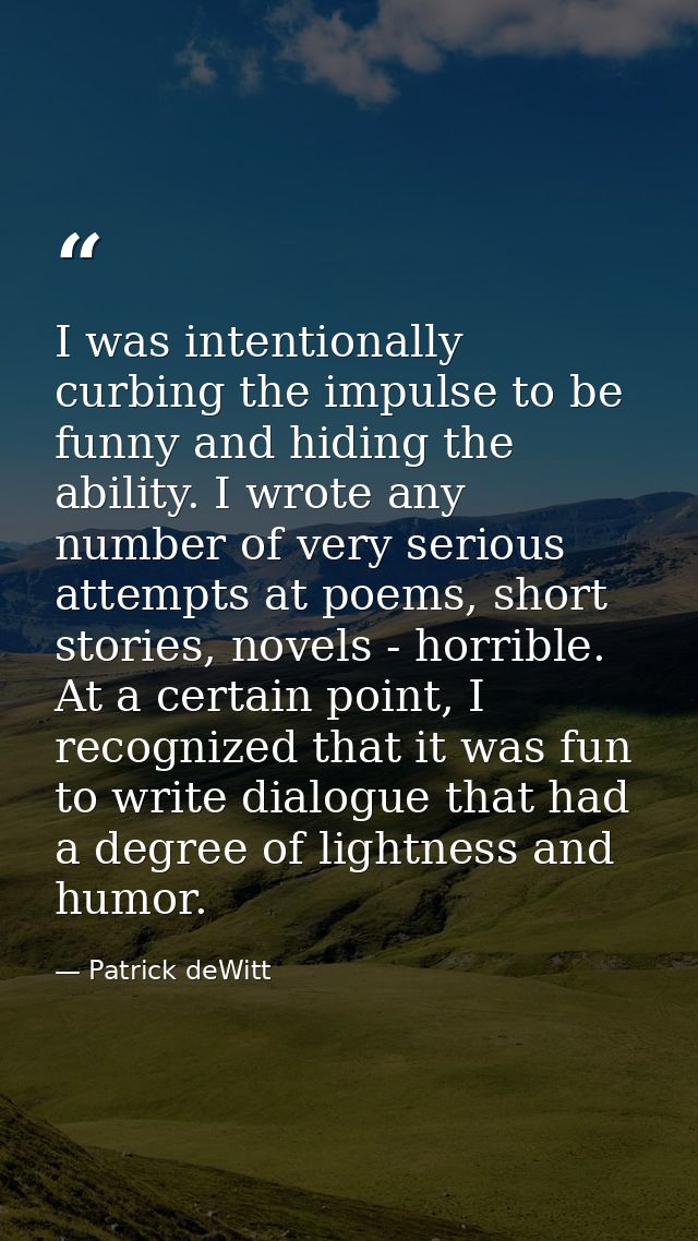 I was intentionally curbing the impulse to be funny and hiding the ability. I wrote any number of very serious attempts  — Patrick deWitt