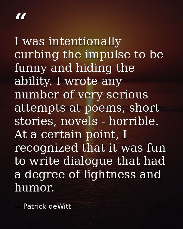 I was intentionally curbing the impulse to be funny and hiding the ability. I wrote any number of very serious attempts  — Patrick deWitt