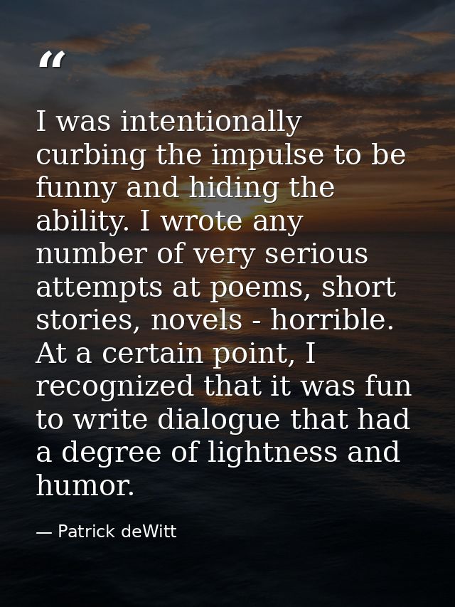 I was intentionally curbing the impulse to be funny and hiding the ability. I wrote any number of very serious attempts  — Patrick deWitt
