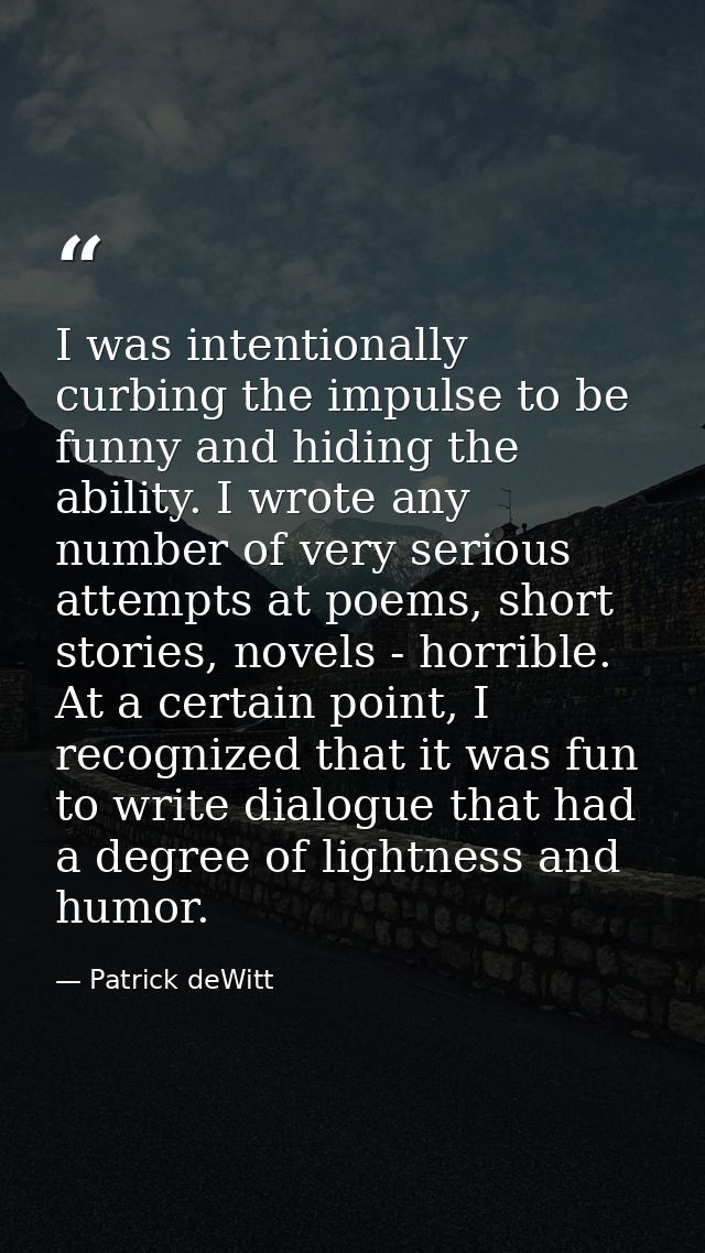 I was intentionally curbing the impulse to be funny and hiding the ability. I wrote any number of very serious attempts  — Patrick deWitt