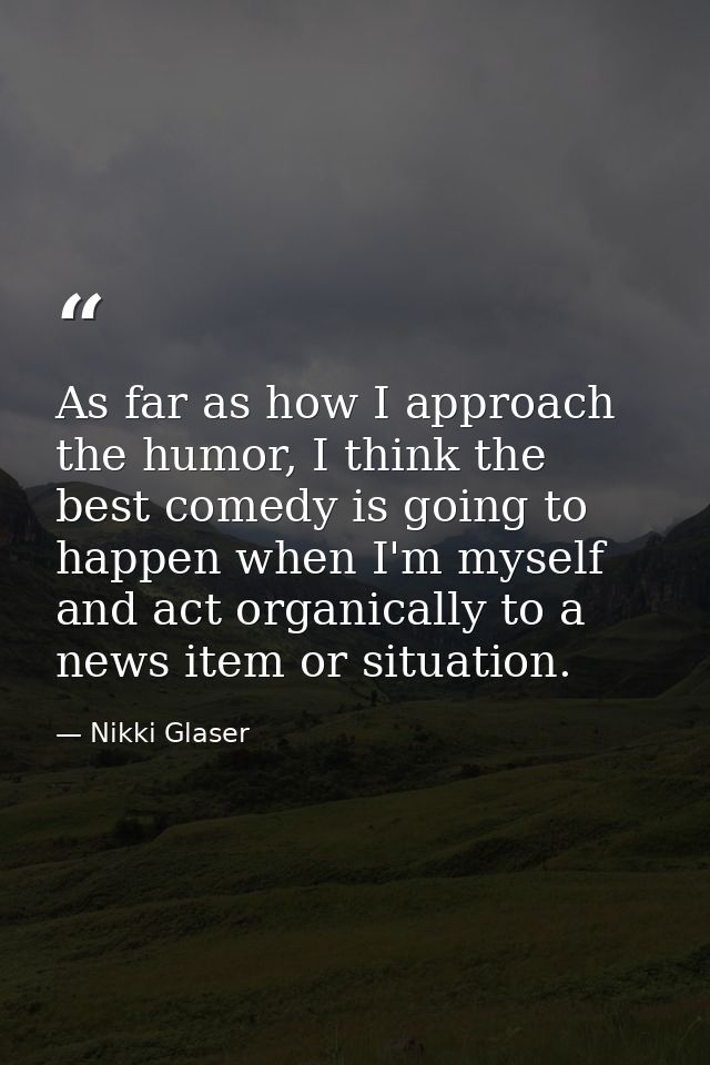 As far as how I approach the humor, I think the best comedy is going to happen when I'm myself and act organically to a  — Nikki Glaser