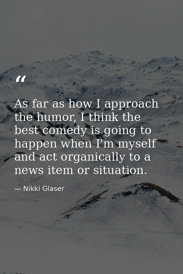 As far as how I approach the humor, I think the best comedy is going to happen when I'm myself and act organically to a  — Nikki Glaser