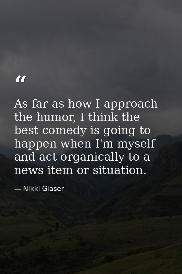As far as how I approach the humor, I think the best comedy is going to happen when I'm myself and act organically to a  — Nikki Glaser
