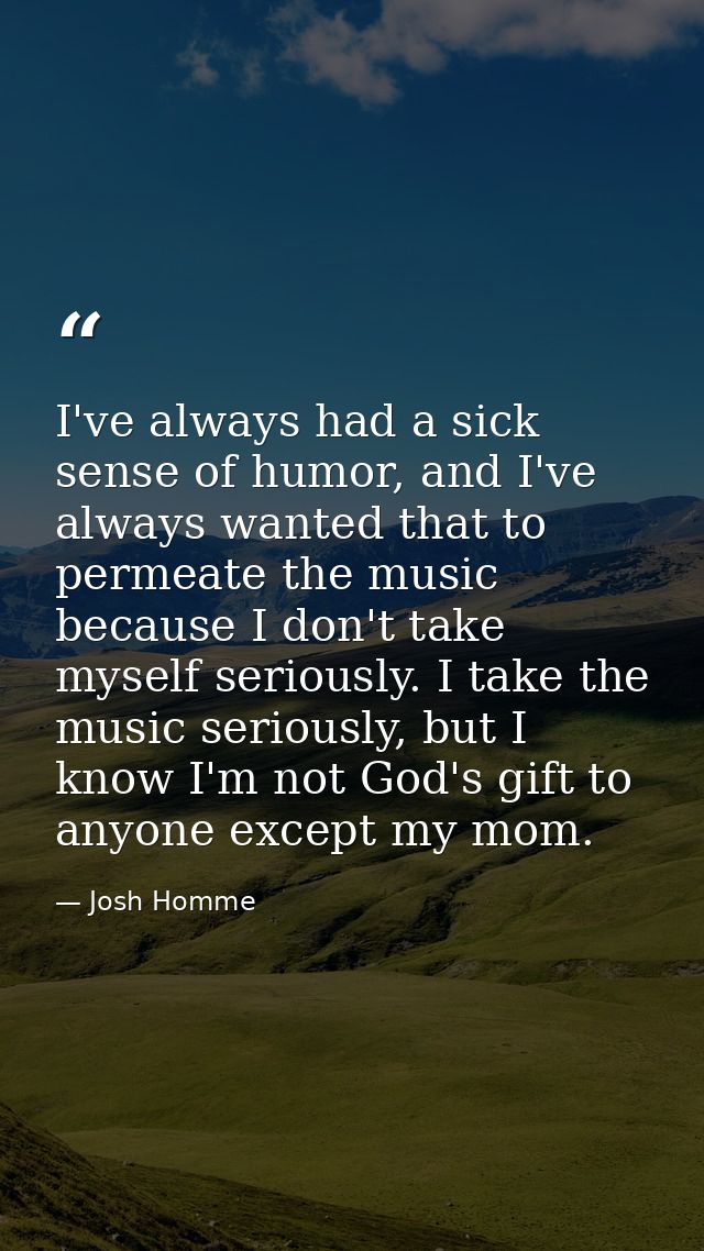 I've always had a sick sense of humor, and I've always wanted that to permeate the music because I don't take myself ser — Josh Homme