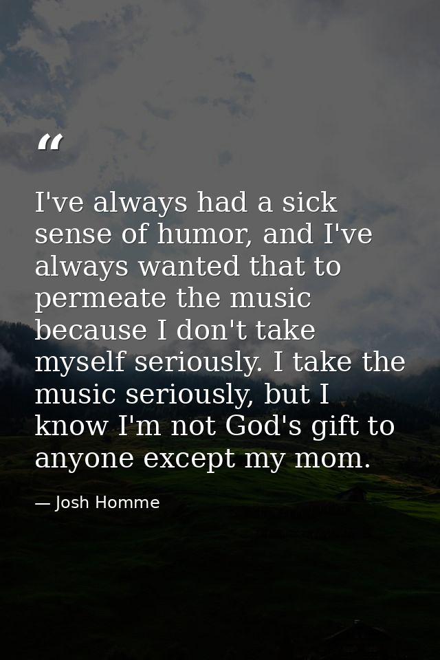 I've always had a sick sense of humor, and I've always wanted that to permeate the music because I don't take myself ser — Josh Homme
