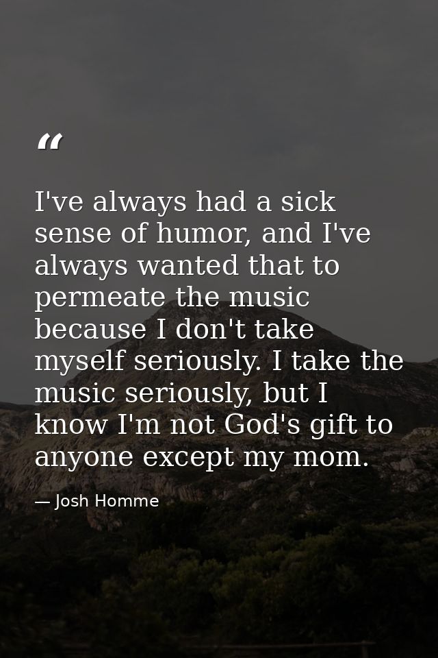 I've always had a sick sense of humor, and I've always wanted that to permeate the music because I don't take myself ser — Josh Homme