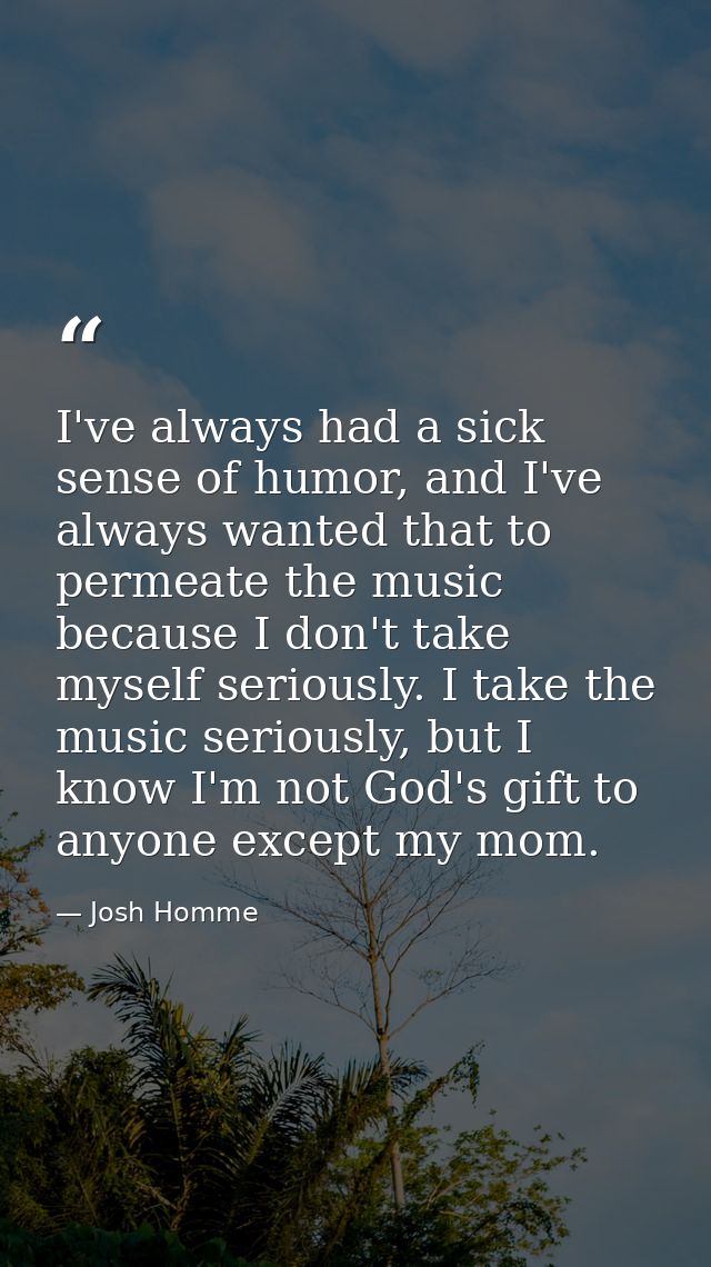 I've always had a sick sense of humor, and I've always wanted that to permeate the music because I don't take myself ser — Josh Homme