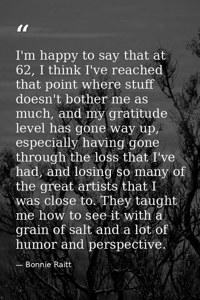 I'm happy to say that at 62, I think I've reached that point where stuff doesn't bother me as much, and my gratitude lev — Bonnie Raitt