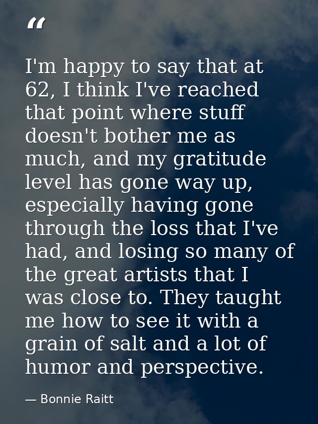 I'm happy to say that at 62, I think I've reached that point where stuff doesn't bother me as much, and my gratitude lev — Bonnie Raitt