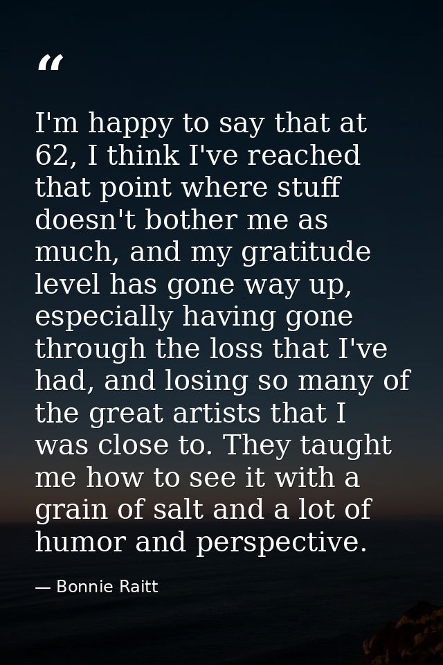 I'm happy to say that at 62, I think I've reached that point where stuff doesn't bother me as much, and my gratitude lev — Bonnie Raitt