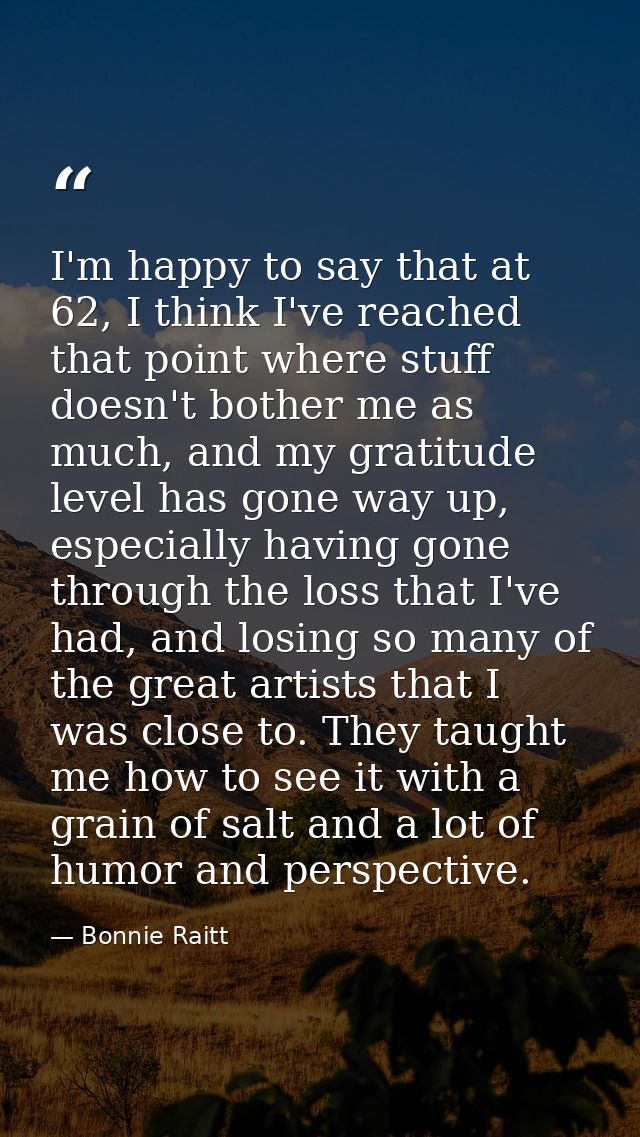 I'm happy to say that at 62, I think I've reached that point where stuff doesn't bother me as much, and my gratitude lev — Bonnie Raitt