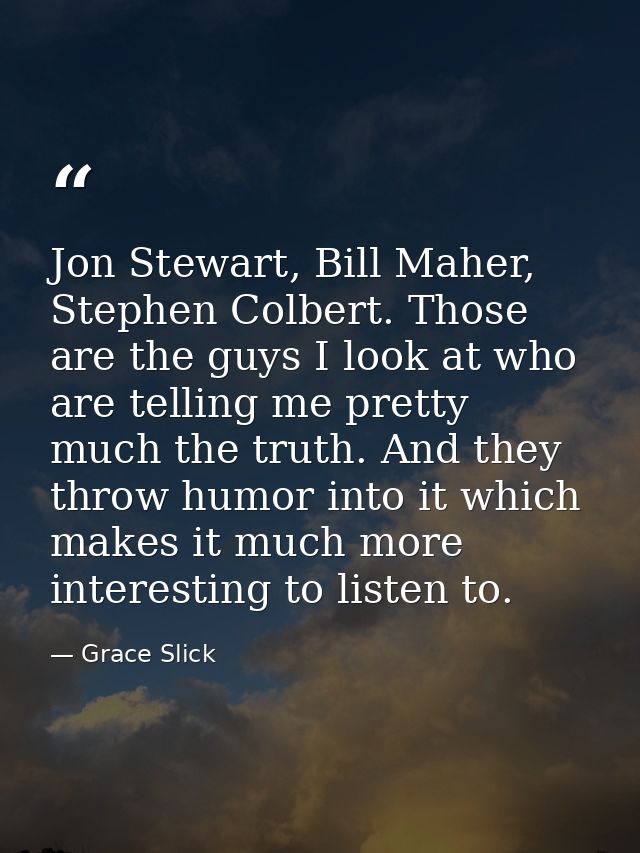 Jon Stewart, Bill Maher, Stephen Colbert. Those are the guys I look at who are telling me pretty much the truth. And the — Grace Slick