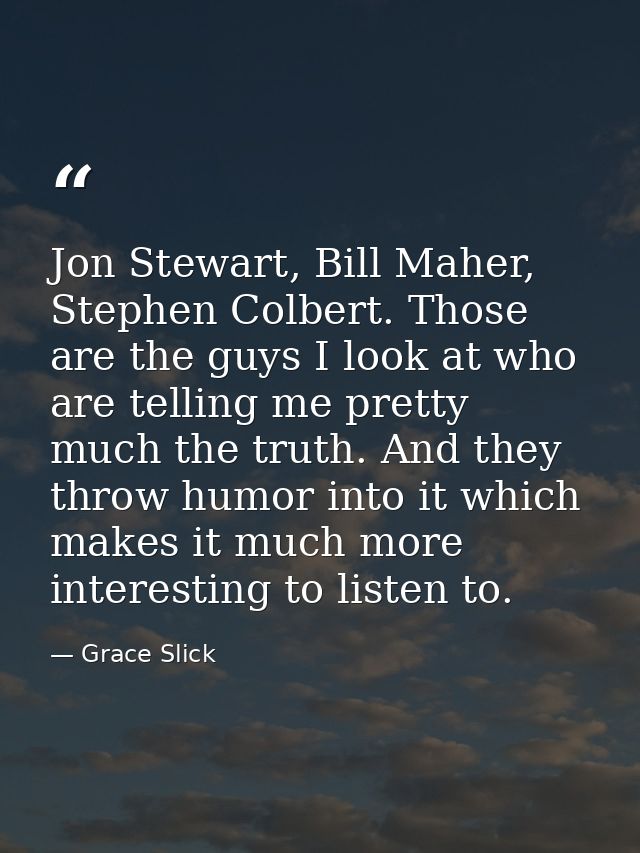 Jon Stewart, Bill Maher, Stephen Colbert. Those are the guys I look at who are telling me pretty much the truth. And the — Grace Slick