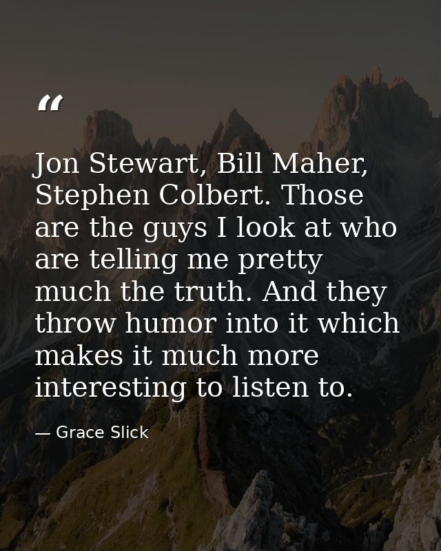 Jon Stewart, Bill Maher, Stephen Colbert. Those are the guys I look at who are telling me pretty much the truth. And the — Grace Slick