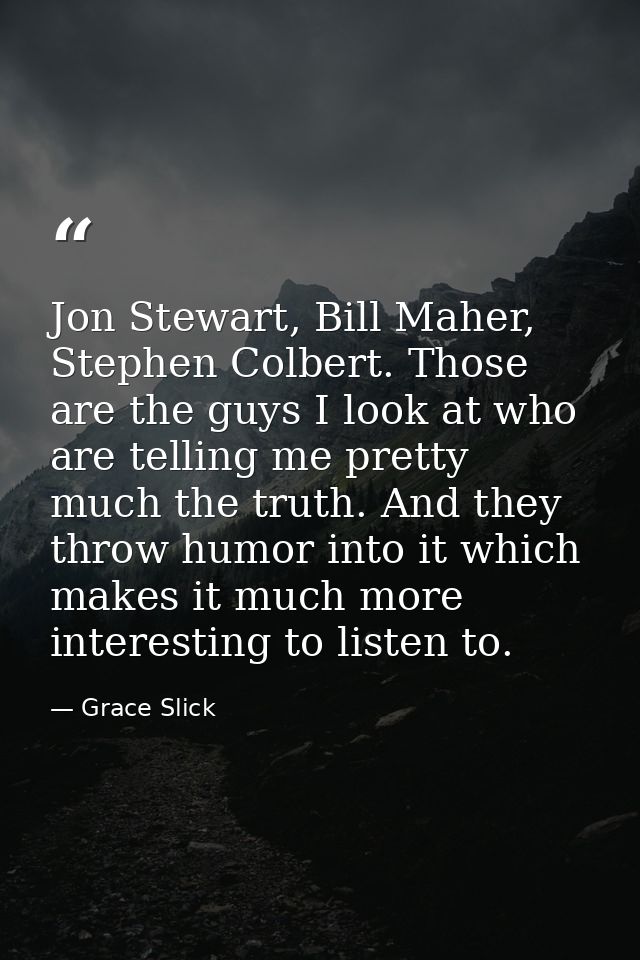 Jon Stewart, Bill Maher, Stephen Colbert. Those are the guys I look at who are telling me pretty much the truth. And the — Grace Slick