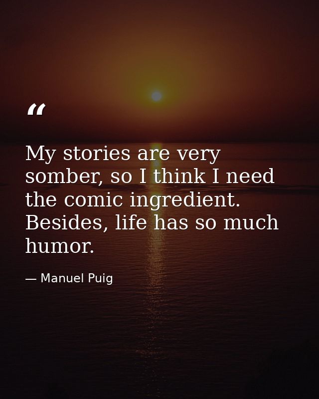 My stories are very somber, so I think I need the comic ingredient. Besides, life has so much humor. — Manuel Puig