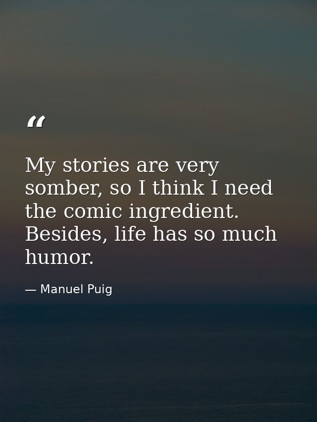 My stories are very somber, so I think I need the comic ingredient. Besides, life has so much humor. — Manuel Puig