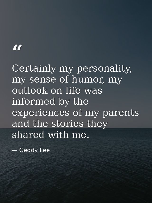Certainly my personality, my sense of humor, my outlook on life was informed by the experiences of my parents and the st — Geddy Lee