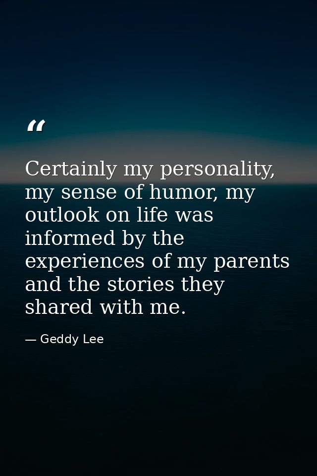 Certainly my personality, my sense of humor, my outlook on life was informed by the experiences of my parents and the st — Geddy Lee