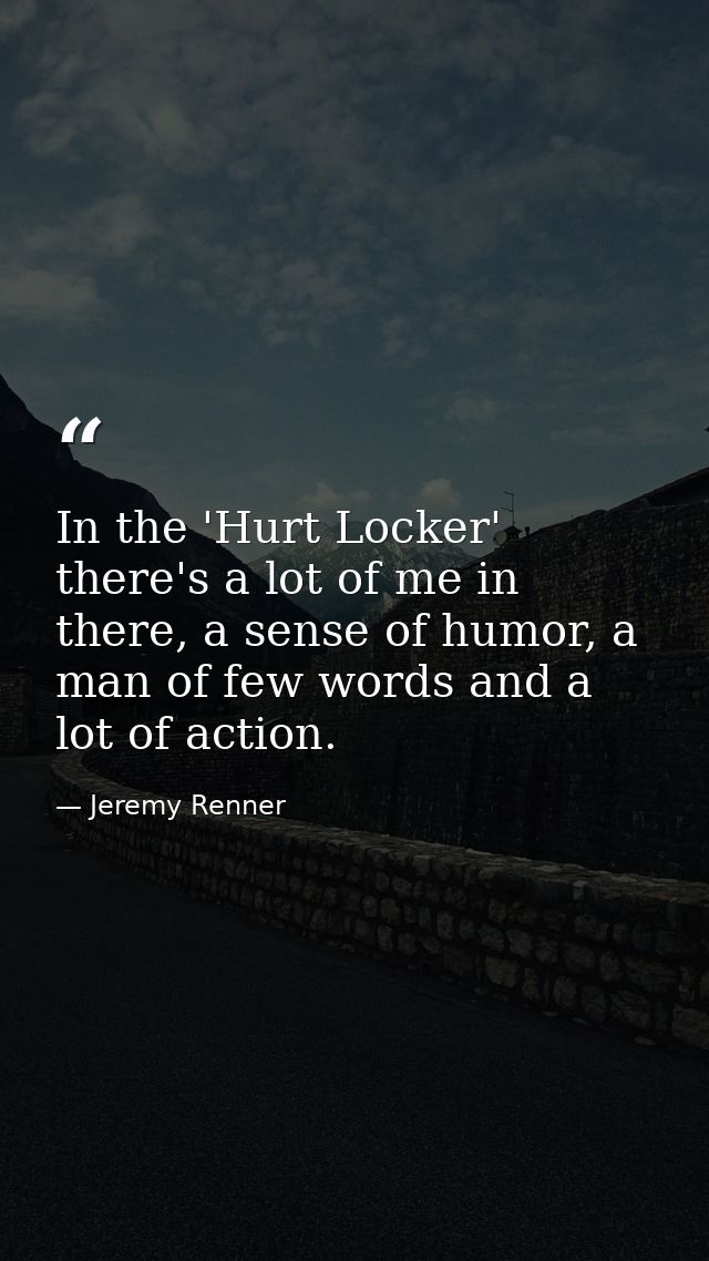 In the 'Hurt Locker' there's a lot of me in there, a sense of humor, a man of few words and a lot of action. — Jeremy Renner