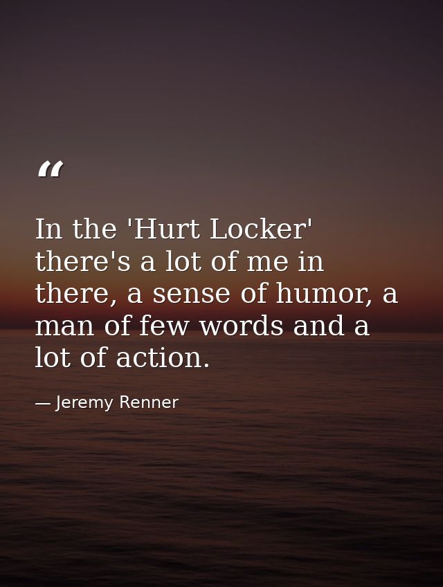In the 'Hurt Locker' there's a lot of me in there, a sense of humor, a man of few words and a lot of action. — Jeremy Renner