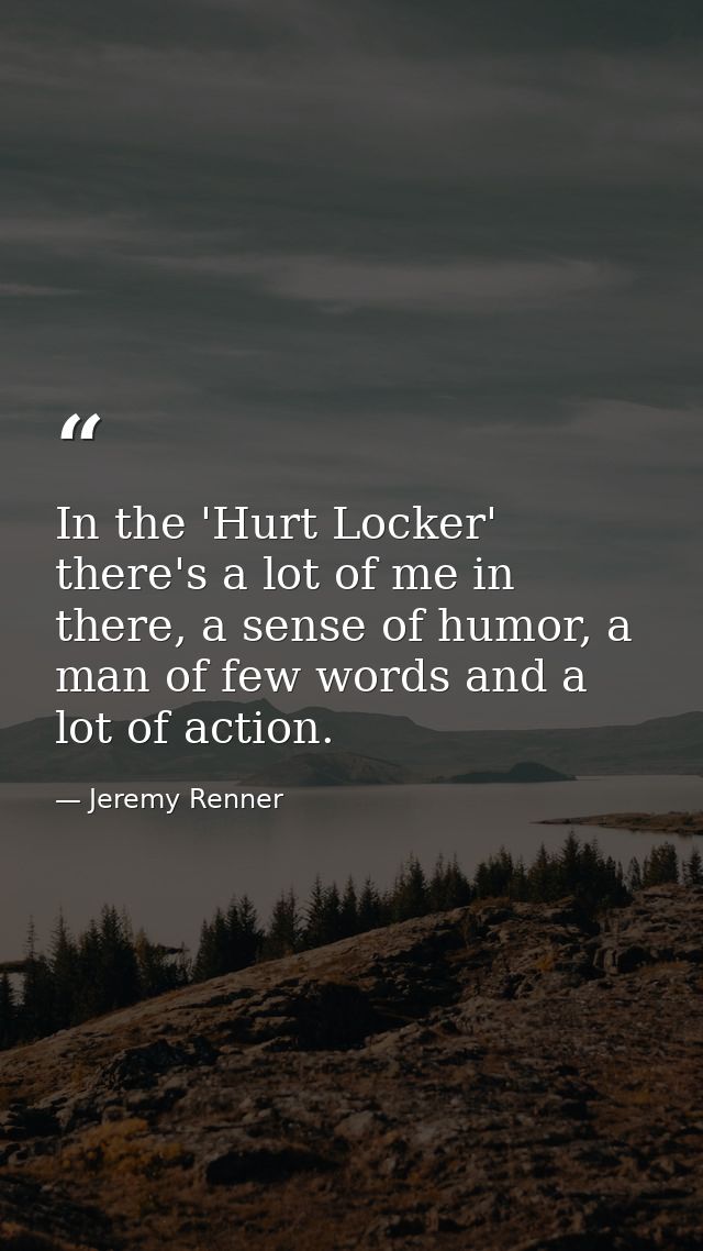 In the 'Hurt Locker' there's a lot of me in there, a sense of humor, a man of few words and a lot of action. — Jeremy Renner