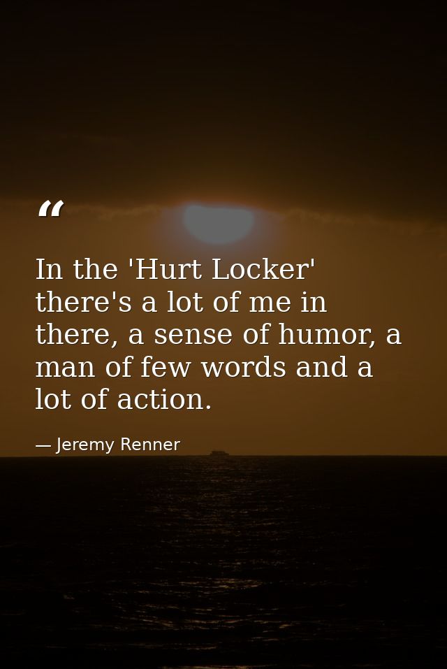 In the 'Hurt Locker' there's a lot of me in there, a sense of humor, a man of few words and a lot of action. — Jeremy Renner